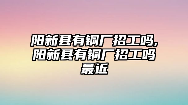 陽新縣有銅廠招工嗎,陽新縣有銅廠招工嗎最近