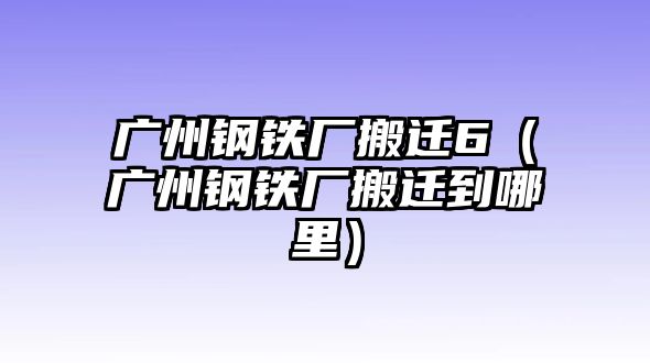 廣州鋼鐵廠搬遷6（廣州鋼鐵廠搬遷到哪里）