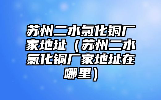 蘇州二水氯化銅廠家地址（蘇州二水氯化銅廠家地址在哪里）