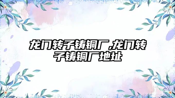 龍門轉(zhuǎn)子鑄銅廠,龍門轉(zhuǎn)子鑄銅廠地址