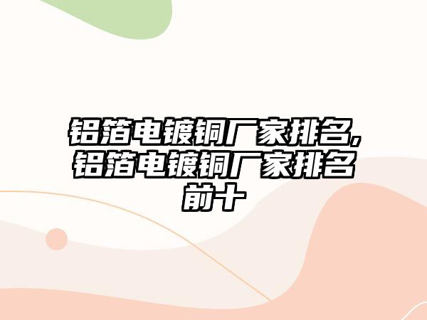 鋁箔電鍍銅廠家排名,鋁箔電鍍銅廠家排名前十