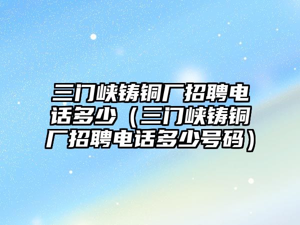 三門峽鑄銅廠招聘電話多少（三門峽鑄銅廠招聘電話多少號(hào)碼）