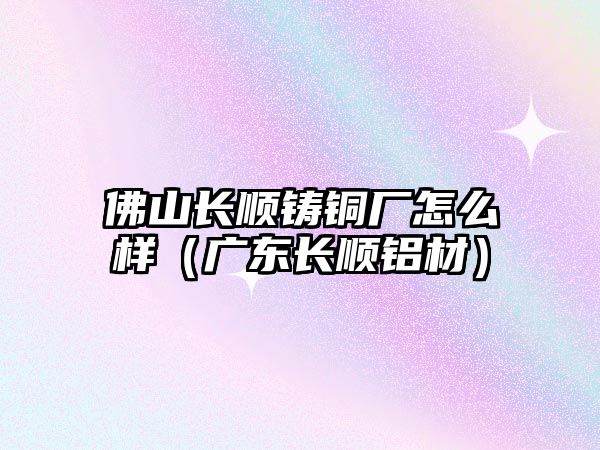 佛山長順鑄銅廠怎么樣（廣東長順鋁材）