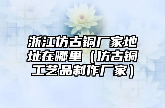 浙江仿古銅廠家地址在哪里（仿古銅工藝品制作廠家）