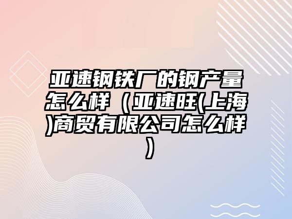 亞速鋼鐵廠的鋼產(chǎn)量怎么樣（亞速旺(上海)商貿(mào)有限公司怎么樣）