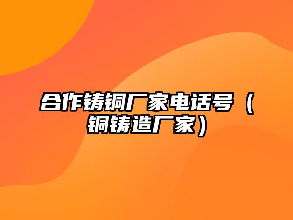 合作鑄銅廠家電話號（銅鑄造廠家）