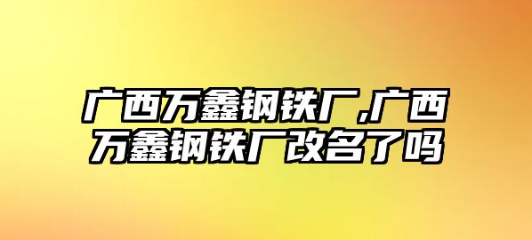 廣西萬鑫鋼鐵廠,廣西萬鑫鋼鐵廠改名了嗎