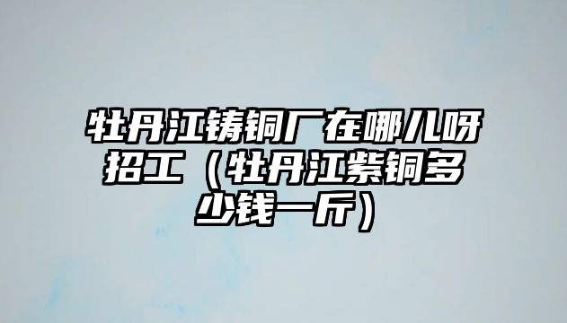 牡丹江鑄銅廠在哪兒呀招工（牡丹江紫銅多少錢一斤）