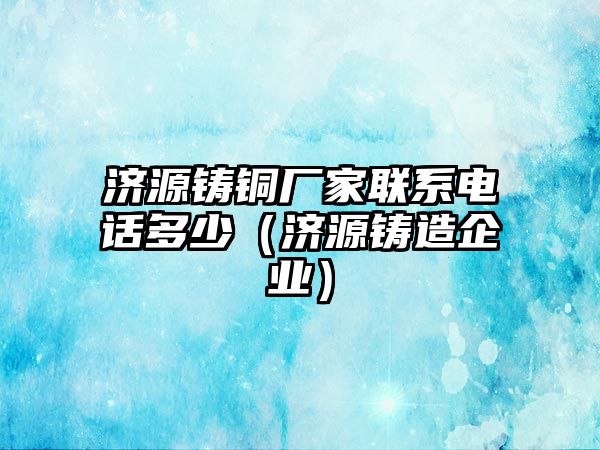 濟源鑄銅廠家聯(lián)系電話多少（濟源鑄造企業(yè)）