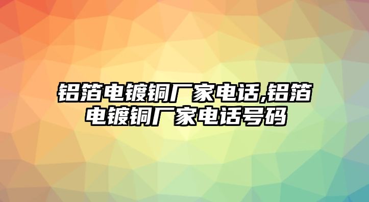 鋁箔電鍍銅廠家電話,鋁箔電鍍銅廠家電話號碼