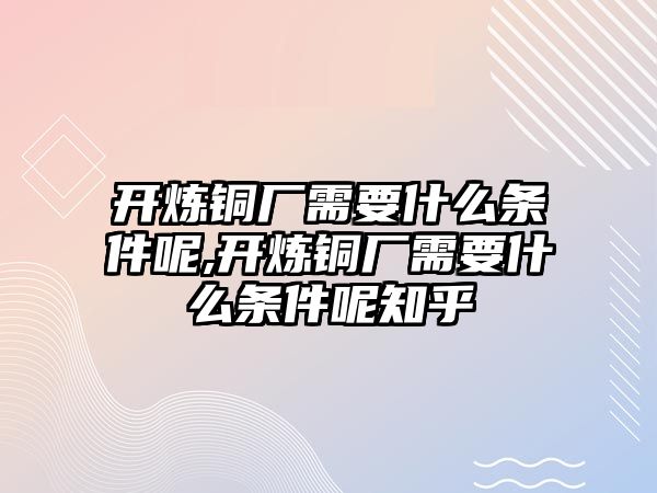 開煉銅廠需要什么條件呢,開煉銅廠需要什么條件呢知乎