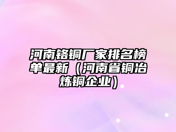 河南鉻銅廠家排名榜單最新（河南省銅冶煉銅企業(yè)）