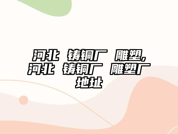 河北 鑄銅廠 雕塑,河北 鑄銅廠 雕塑廠地址