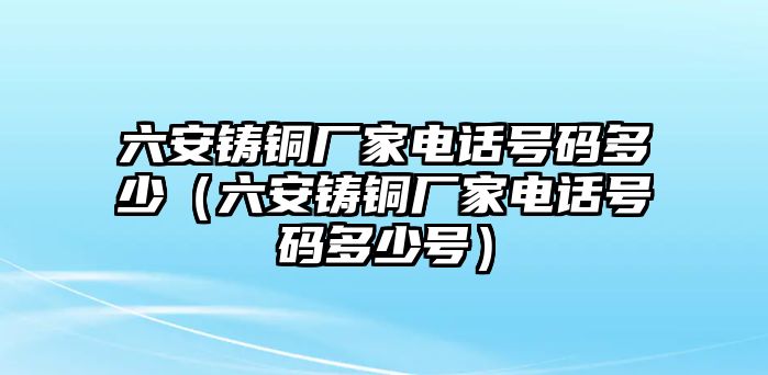 六安鑄銅廠家電話號碼多少（六安鑄銅廠家電話號碼多少號）