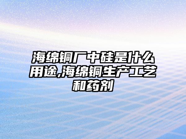 海綿銅廠中硅是什么用途,海綿銅生產(chǎn)工藝和藥劑