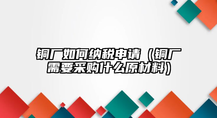 銅廠如何納稅申請（銅廠需要采購什么原材料）