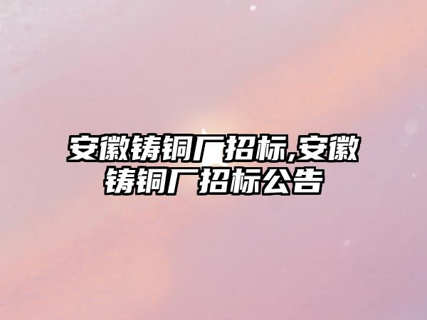 安徽鑄銅廠招標,安徽鑄銅廠招標公告