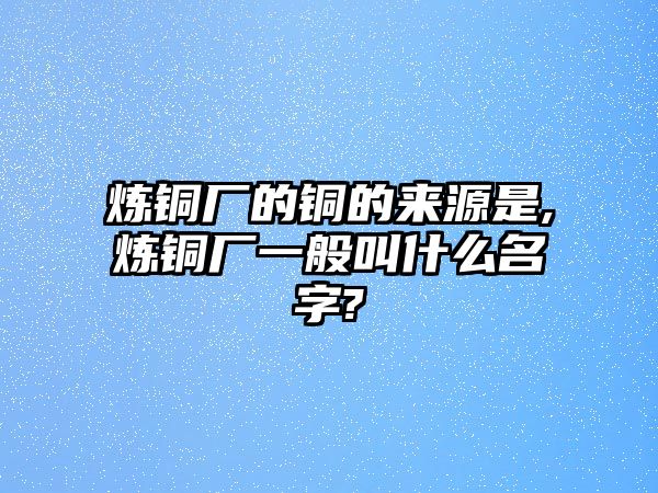 煉銅廠的銅的來源是,煉銅廠一般叫什么名字?