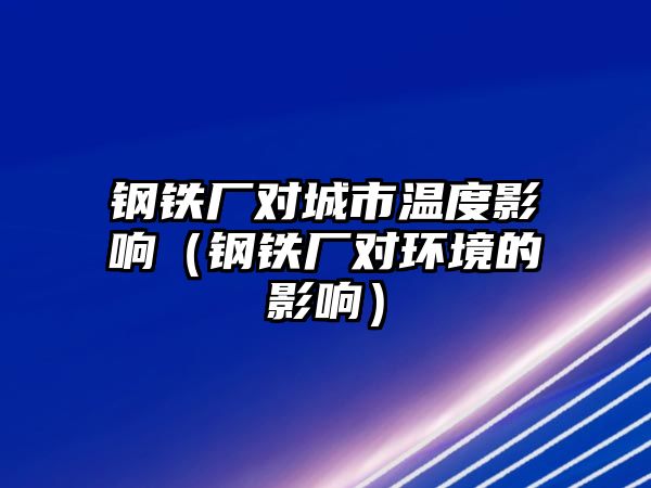 鋼鐵廠對城市溫度影響（鋼鐵廠對環(huán)境的影響）