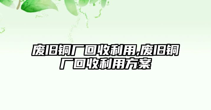 廢舊銅廠回收利用,廢舊銅廠回收利用方案