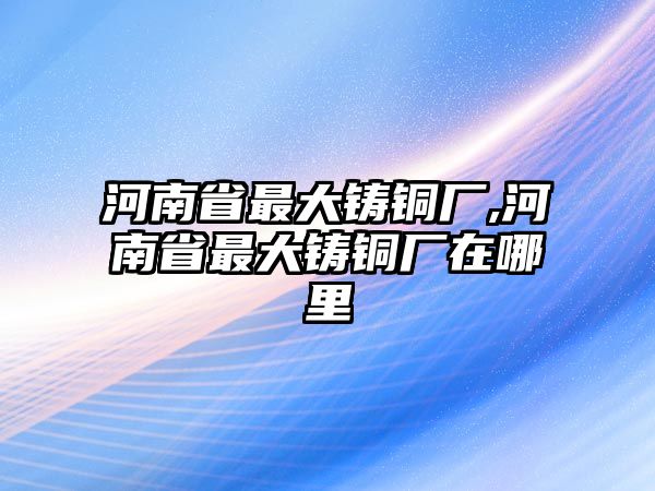 河南省最大鑄銅廠,河南省最大鑄銅廠在哪里