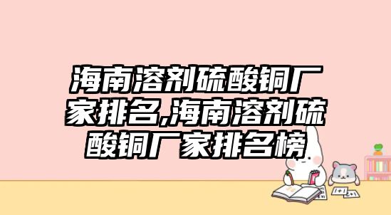 海南溶劑硫酸銅廠家排名,海南溶劑硫酸銅廠家排名榜