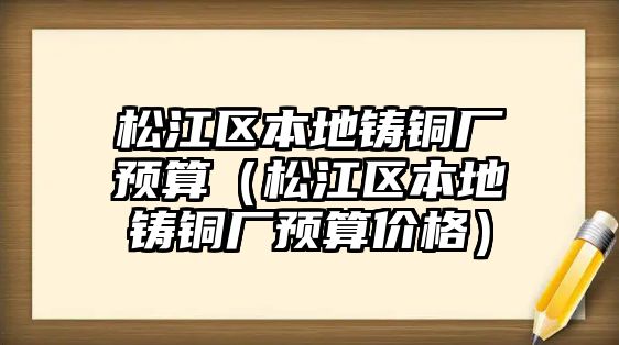 松江區(qū)本地鑄銅廠預(yù)算（松江區(qū)本地鑄銅廠預(yù)算價(jià)格）