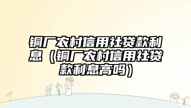 銅廠農(nóng)村信用社貸款利息（銅廠農(nóng)村信用社貸款利息高嗎）