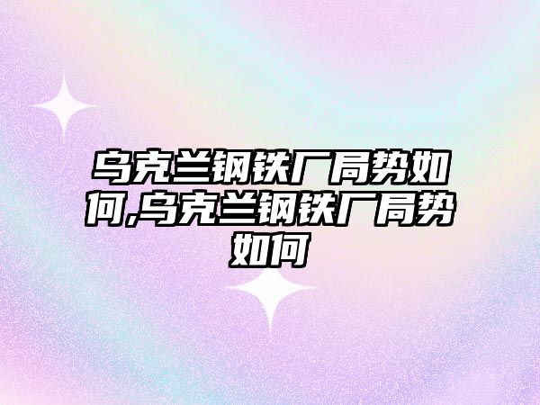 烏克蘭鋼鐵廠局勢如何,烏克蘭鋼鐵廠局勢如何