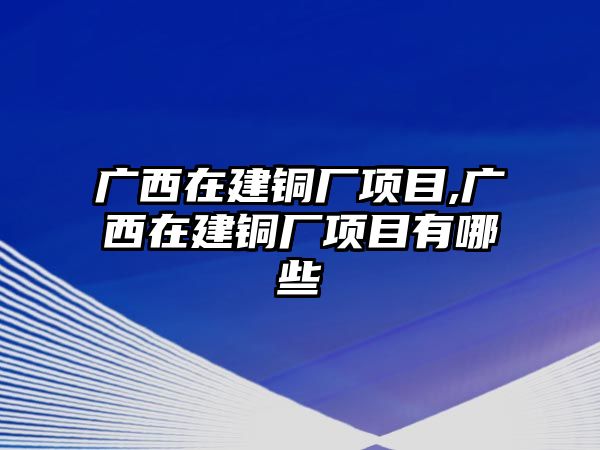 廣西在建銅廠項(xiàng)目,廣西在建銅廠項(xiàng)目有哪些