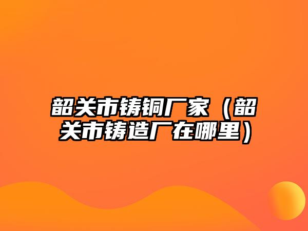 韶關(guān)市鑄銅廠家（韶關(guān)市鑄造廠在哪里）