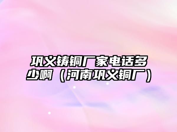 鞏義鑄銅廠家電話多少啊（河南鞏義銅廠）