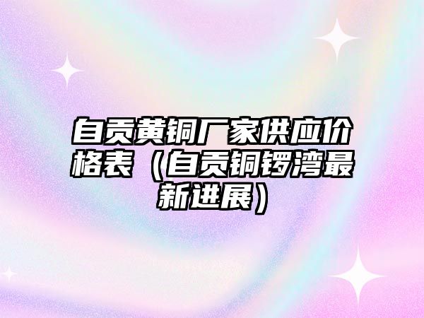 自貢黃銅廠家供應價格表（自貢銅鑼灣最新進展）