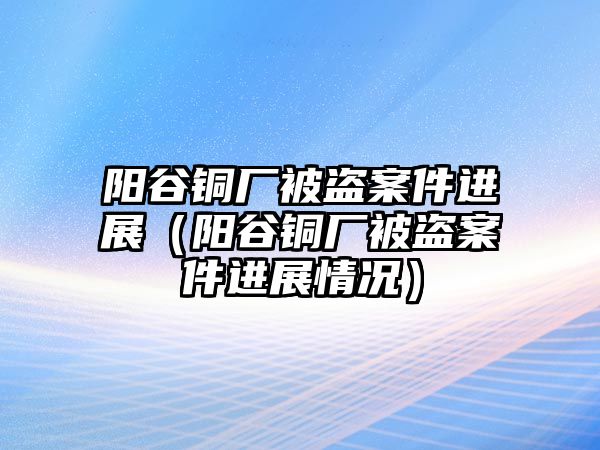 陽谷銅廠被盜案件進(jìn)展（陽谷銅廠被盜案件進(jìn)展情況）