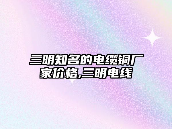 三明知名的電纜銅廠家價格,三明電線