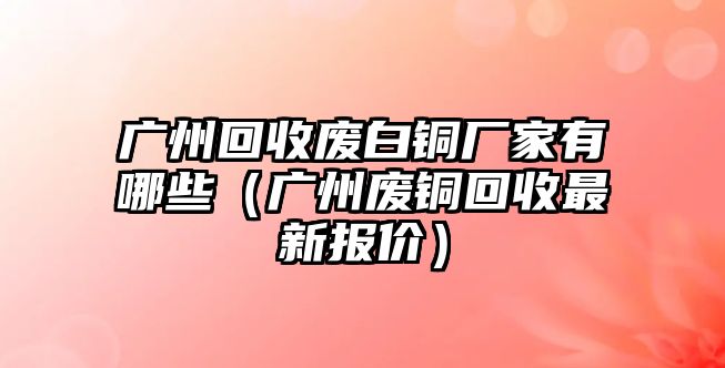 廣州回收廢白銅廠家有哪些（廣州廢銅回收最新報(bào)價(jià)）