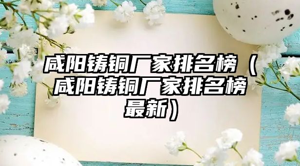 咸陽鑄銅廠家排名榜（咸陽鑄銅廠家排名榜最新）