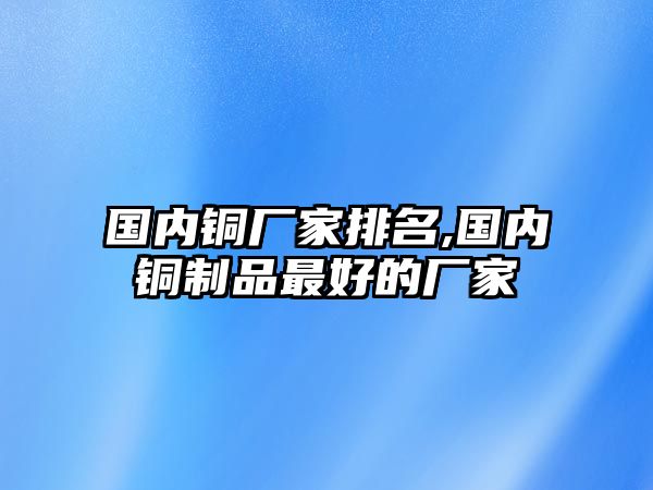 國內(nèi)銅廠家排名,國內(nèi)銅制品最好的廠家