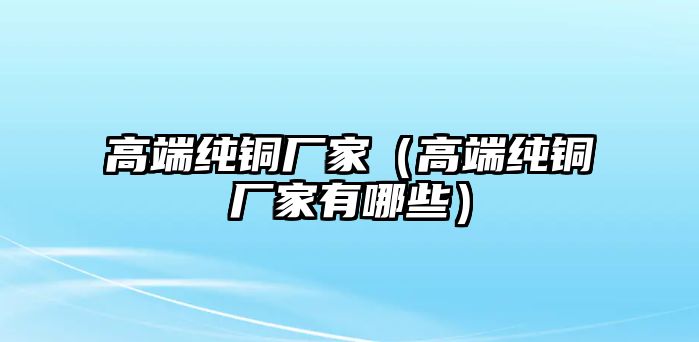 高端純銅廠家（高端純銅廠家有哪些）