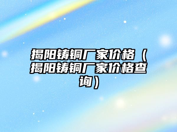 揭陽鑄銅廠家價格（揭陽鑄銅廠家價格查詢）