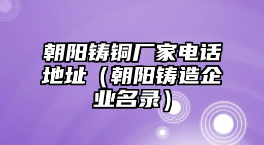 朝陽鑄銅廠家電話地址（朝陽鑄造企業(yè)名錄）