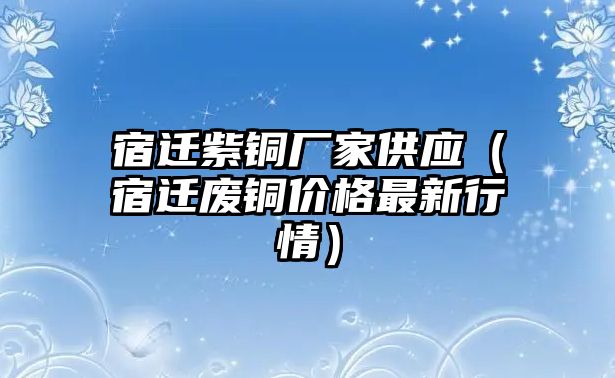 宿遷紫銅廠家供應(yīng)（宿遷廢銅價(jià)格最新行情）