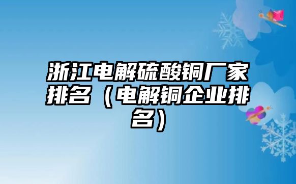 浙江電解硫酸銅廠家排名（電解銅企業(yè)排名）