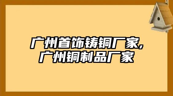 廣州首飾鑄銅廠家,廣州銅制品廠家