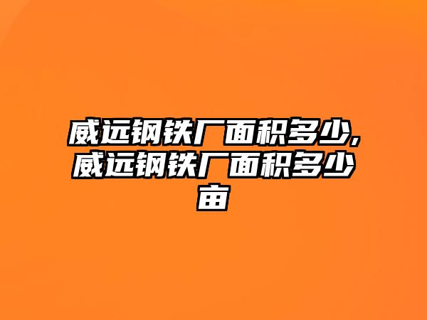 威遠鋼鐵廠面積多少,威遠鋼鐵廠面積多少畝