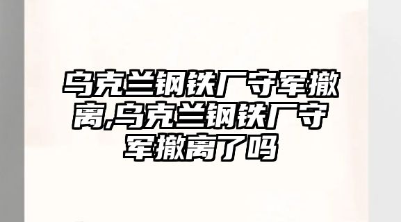 烏克蘭鋼鐵廠守軍撤離,烏克蘭鋼鐵廠守軍撤離了嗎