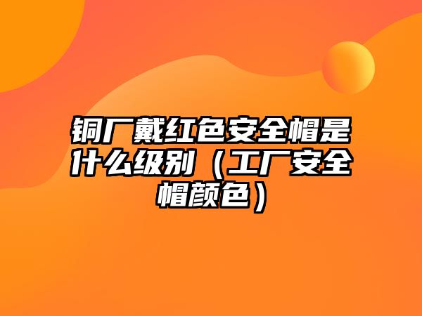 銅廠戴紅色安全帽是什么級別（工廠安全帽顏色）