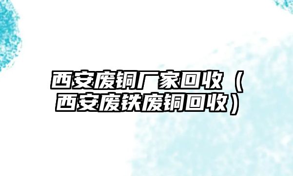 西安廢銅廠家回收（西安廢鐵廢銅回收）