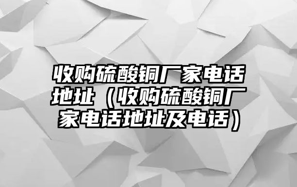 收購硫酸銅廠家電話地址（收購硫酸銅廠家電話地址及電話）