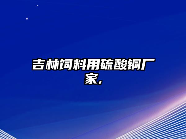 吉林飼料用硫酸銅廠家,